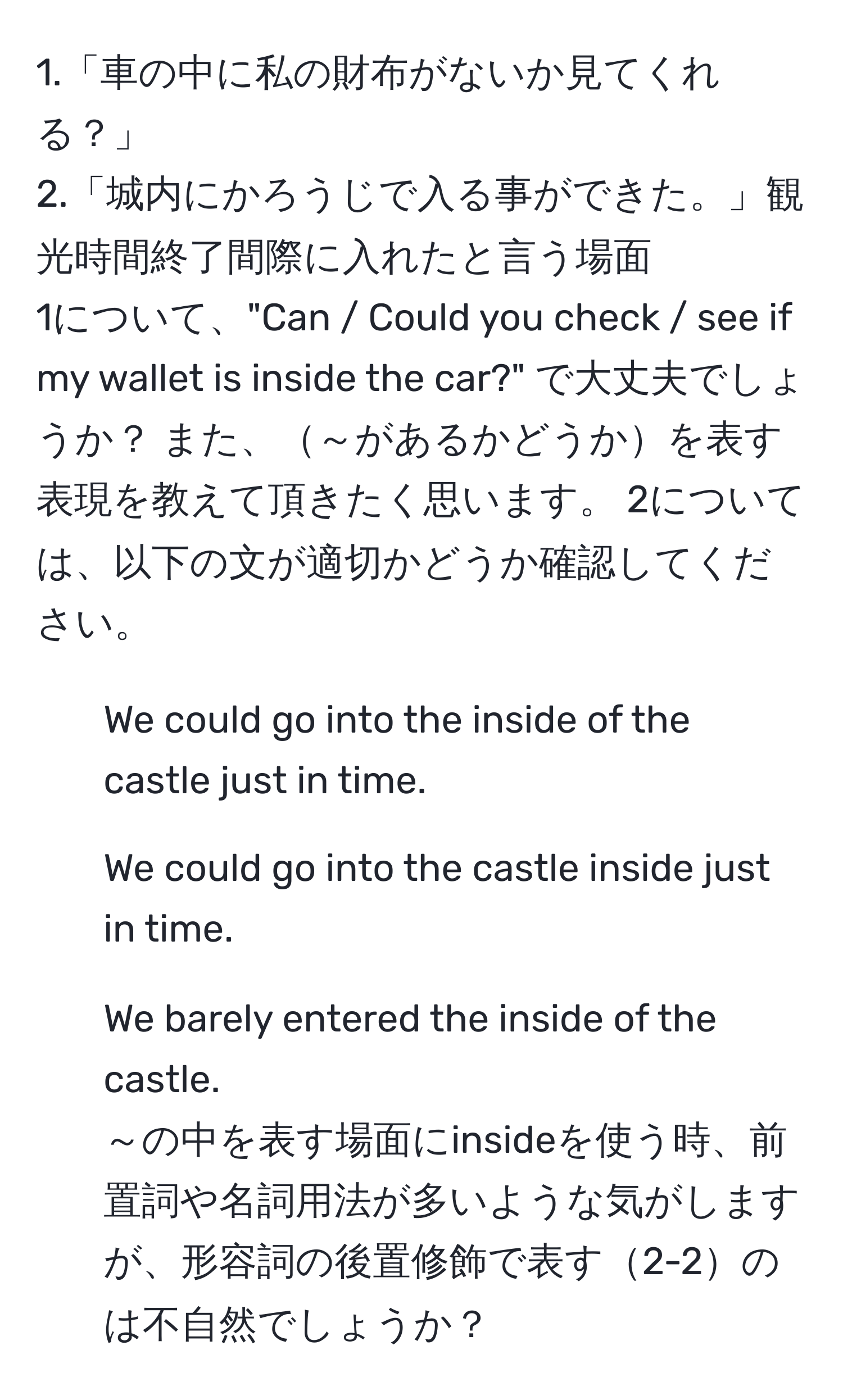 1.「車の中に私の財布がないか見てくれる？」  
2.「城内にかろうじで入る事ができた。」観光時間終了間際に入れたと言う場面  
1について、"Can / Could you check / see if my wallet is inside the car?" で大丈夫でしょうか？ また、～があるかどうかを表す表現を教えて頂きたく思います。 2については、以下の文が適切かどうか確認してください。  
1. We could go into the inside of the castle just in time.  
2. We could go into the castle inside just in time.  
3. We barely entered the inside of the castle.  
～の中を表す場面にinsideを使う時、前置詞や名詞用法が多いような気がしますが、形容詞の後置修飾で表す2-2のは不自然でしょうか？