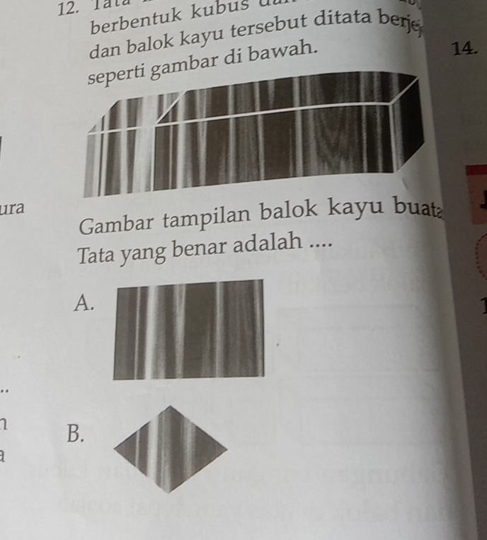 Tata 
berbentuk kubus 
dan balok kayu tersebut ditata berj 
ar di bawah. 
14. 
ura 
Gambar tampilan balok kayu buat 
Tata yang benar adalah .... 
A. 
.. 
B.