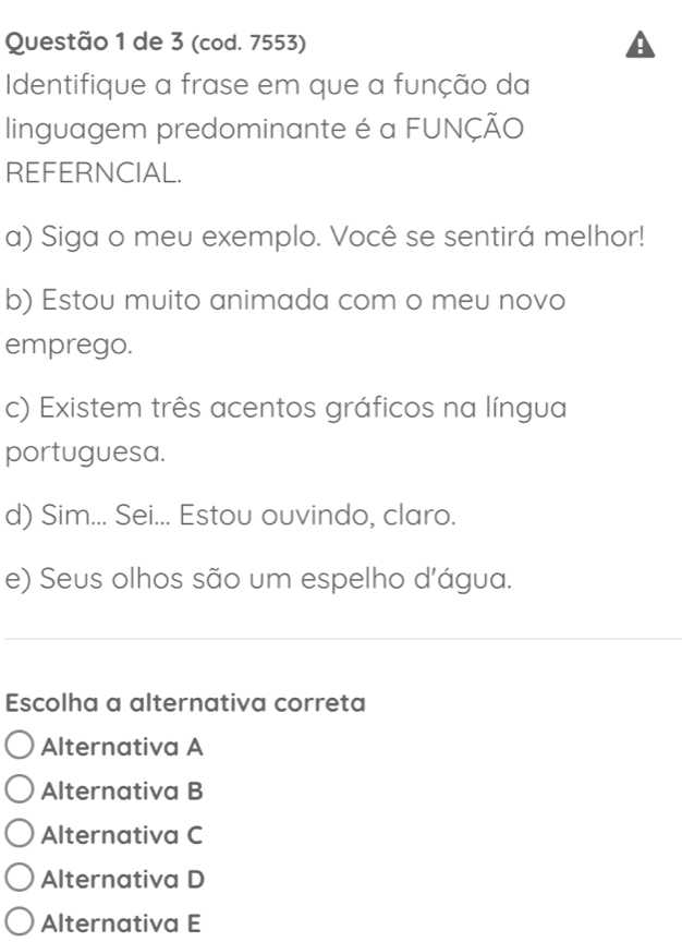 de 3 (cod. 7553)
Identifique a frase em que a função da
linguagem predominante é a FUNÇÃO
REFERNCIAL.
a) Siga o meu exemplo. Você se sentirá melhor!
b) Estou muito animada com o meu novo
emprego.
c) Existem três acentos gráficos na língua
portuguesa.
d) Sim... Sei... Estou ouvindo, claro.
e) Seus olhos são um espelho d'água.
Escolha a alternativa correta
Alternativa A
Alternativa B
Alternativa C
Alternativa D
Alternativa E