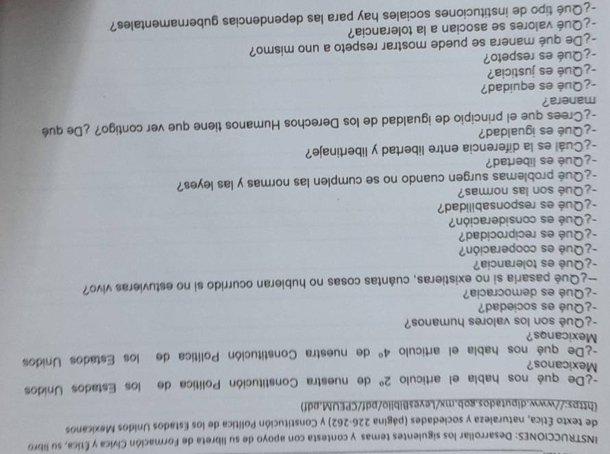 INSTRUCCIONES: Desarrollar los siguientes temas y contesta con apoyo de su libreta de Formación Cívica y Ética, su libro 
de texto Ética, naturaleza y sociedades (página 226-262) y Constitución Política de los Estados Unidos Mexicanos 
[https://www.diputados.gob.mx/LeyesBiblio/pdf/CPEUM.pdf) 
-¿De qué nos habla el artículo 2° de nuestra Constitución Política de los Estados Unidos 
Mexicanos? 
-¿De qué nos habla el articulo 4° de nuestra Constitución Política de los Estados Unidos 
Mexicanos? 
-¿Qué son los valores humanos? 
¿Qué es sociedad? 
-¿Qué es democracia? 
—¿Qué pasaría si no existieras, cuántas cosas no hubieran ocurrido si no estuvieras vivo? 
-¿Qué es tolerancia? 
¿ Qué es cooperación? 
-¿Qué es reciprocidad? 
- ¿ Qué es consideración? 
-¿Qué es responsabilidad? 
-¿Qué son las normas? 
-¿Qué problemas surgen cuando no se cumplen las normas y las leyes? 
-¿Qué es libertad? 
-¿Cuál es la diferencia entre libertad y libertinaje? 
¿Qué es igualdad? 
-¿Crees que el principio de igualdad de los Derechos Humanos tiene que ver contigo? ¿De qué 
manera? 
-¿Qué es equidad? 
-¿Qué es justicia? 
-¿Qué es respeto? 
-¿De qué manera se puede mostrar respeto a uno mismo? 
-¿Qué valores se asocian a la tolerancia? 
-¿Qué tipo de instituciones sociales hay para las dependencias gubernamentales?