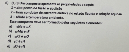 (1,0) Um composto apresenta as propriedades a seguir:
1 - alto ponto de fusão e ebulição
2 - bom condutor de corrente elétrica no estado líquido e solução aquosa
3 - sólido à temperatura ambiente.
Esse composto deve ser formado pelos seguintes elementos:
a) _11Na e _19K
b _12Mg e _9F
c) _17Cl e 16 O
d) _6Ce_1H
e) _6Oe_7N