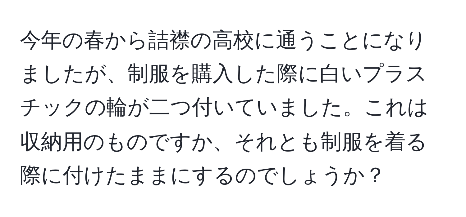 今年の春から詰襟の高校に通うことになりましたが、制服を購入した際に白いプラスチックの輪が二つ付いていました。これは収納用のものですか、それとも制服を着る際に付けたままにするのでしょうか？