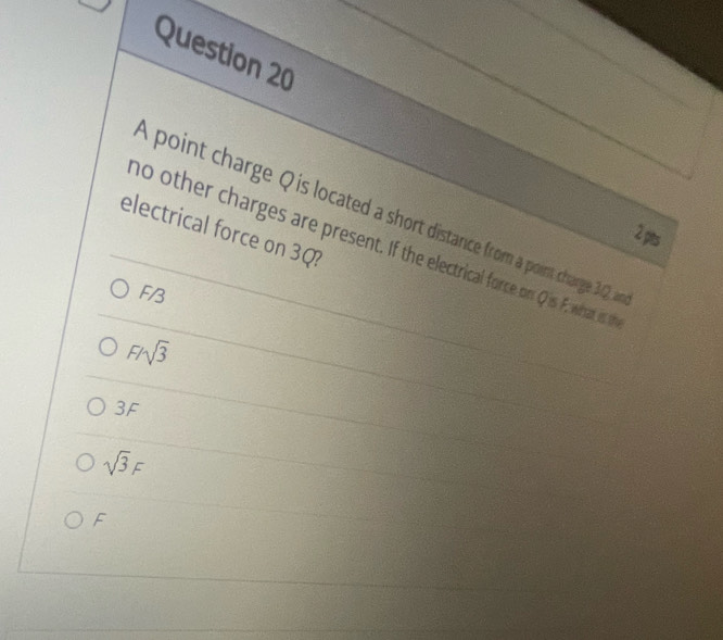 A point charge Q is located a short distance from a point charge 32, 
electrical force on 3Q?
2 pts
no other charges are present. If the electrical force on Qis F, what is t
F/3
F/sqrt(3)
3F
sqrt(3)F
F