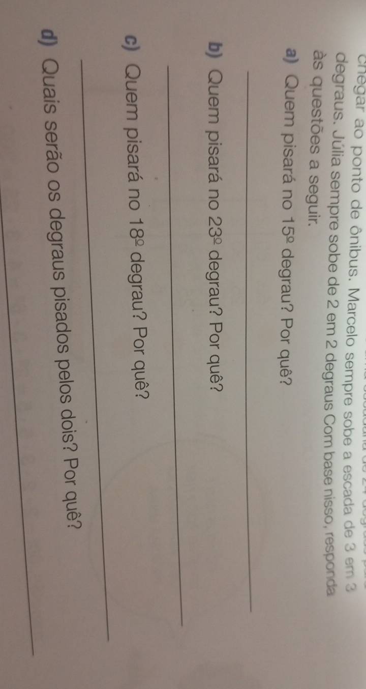 cnegar ao ponto de ônibus. Marcelo sempre sobe a escada de 3 em 3
degraus. Júlia sempre sobe de 2 em 2 degraus Com base nisso, responda 
às questões a seguir. 
a) Quem pisará no 15^(_ circ) degrau? Por quê? 
_ 
b) Quem pisará no 23^(_ circ) degrau? Por quê? 
_ 
c) Quem pisará no 18^(_ circ) degrau? Por quê? 
_ 
_ 
d) Quais serão os degraus pisados pelos dois? Por quê?