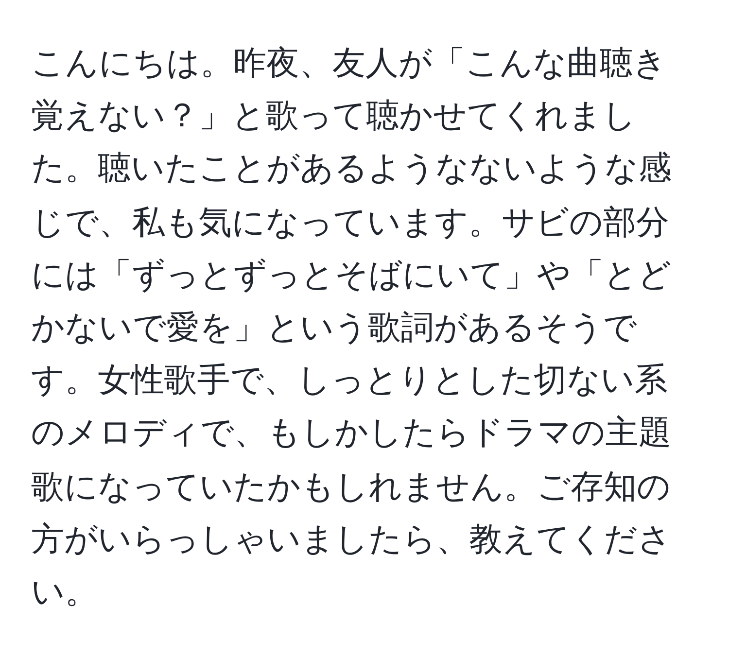 こんにちは。昨夜、友人が「こんな曲聴き覚えない？」と歌って聴かせてくれました。聴いたことがあるようなないような感じで、私も気になっています。サビの部分には「ずっとずっとそばにいて」や「とどかないで愛を」という歌詞があるそうです。女性歌手で、しっとりとした切ない系のメロディで、もしかしたらドラマの主題歌になっていたかもしれません。ご存知の方がいらっしゃいましたら、教えてください。