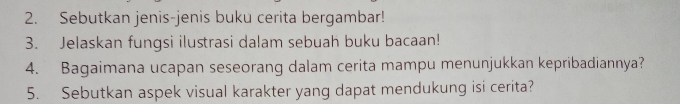 Sebutkan jenis-jenis buku cerita bergambar! 
3. Jelaskan fungsi ilustrasi dalam sebuah buku bacaan! 
4. Bagaimana ucapan seseorang dalam cerita mampu menunjukkan kepribadiannya? 
5. Sebutkan aspek visual karakter yang dapat mendukung isi cerita?