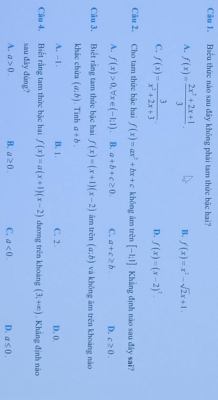 Biểu thức nào sau đây không phải tam thức bậc hai?
A. f(x)= (2x^2+2x+1)/3 .
B. f(x)=x^2-sqrt(2)x+1.
C. f(x)= 3/x^2+2x+3 .
D. f(x)=(x-2)^2. 
Câu 2. Cho tam thức bậc hai f(x)=ax^2+bx+c không âm trên [-1;1] Khẳng định nào sau đây sai?
A. f(x)>0, forall x∈ (-1;1). B. a+b+c≥ 0. C. a+c≥ b D. c≥ 0. 
Câu 3. Biết rằng tam thức bậc hai f(x)=(x+1)(x-2) âm trên (a;b) và không âm trên khoảng nào
khác chứa (a;b). Tính a+b.
A. -1. B. 1. C. 2. D. 0.
Câu 4. Biết rằng tam thức bậc hai f(x)=a(x+1)(x-2) dương trên khoảng (3;+∈fty ). Khẳng định nào
sau đây đúng?
A. a>0. B. a≥ 0. C. a<0</tex>. D. a≤ 0.