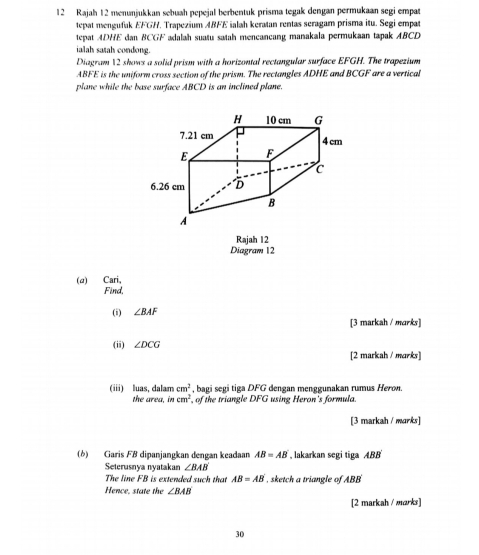 Rajah 12 menunjukkan sebuah pepejal berbentuk prisma tegak dengan permukaan segi empat 
tepat mengufak EFGH. Trapezium ABFE ialah keratan rentas seragam prisma itu. Segi empat 
tepat ADHE dan BCGF adalah suatu satah mencancang manakala permukaan tapak ABCD
ialah satah condong. 
Diagram 12 shows a solid prism with a horizontal rectangular surface EFGH. The trapezium
ABFE is the uniform cross section of the prism. The rectangles ADHE and BCGF are a vertical 
plane while the base surface ABCD is an inclined plane. 
Rajah 12 
Diagram 12 
(α) Cari, 
Find. 
(i) ∠ BAF
[3 markah / marks] 
(ii) ∠ DCG
[2 markah / marks] 
(iii) luas, dalam cm^2 , bagi segi tiga DFG dengan menggunakan rumus Heron. 
the area, in cm^2 of the triangle DFG using Heron's formula. 
[3 markah / marks] 
(6) Garis FB dipanjangkan dengan keadaan AB=AB , lakarkan segi tiga ABB
Seterusnya nyatakan ∠ BAB'
The line FB is extended such that AB=AB , sketch a triangle of ABB
Hence, state the ∠ BAB
[2 markah / marks] 
30