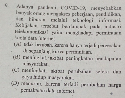 Adanya pandemi COVID-19, menyebabkan
banyak orang mengakses pekerjaan, pendidikan,
dan hiburan melalui teknologi informasi.
Kebijakan tersebut berdampak pada industri
telekomunikasi yaitu menghadapi permintaan
kuota data internet
(A) tidak berubah, karena hanya terjadi pergerakan
di sepanjang kurva permintaan.
(B) meningkat, akibat peningkatan pendapatan
masyarakat.
(C) meningkat, akibat perubahan selera dan
gaya hidup masyarakat.
(D) menurun, karena terjadi perubahan harga
pemakaian data internet.