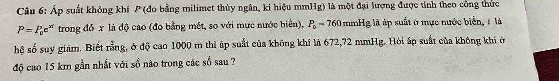 Áp suất không khí P (đo bằng milimet thủy ngân, kí hiệu mmHg) là một đại lượng được tính theo công thức
P=P_0e^(xi) trong đó x là độ cao (đo bằng mét, so với mực nước biển), P_0=760mmHg ,là áp suất ở mực nước biển, ỉ là 
hệ số suy giảm. Biết rằng, ở độ cao 1000 m thì áp suất của không khí là 672,72 mmHg. Hỏi áp suất của không khí ở 
độ cao 15 km gần nhất với số nào trong các số sau ?