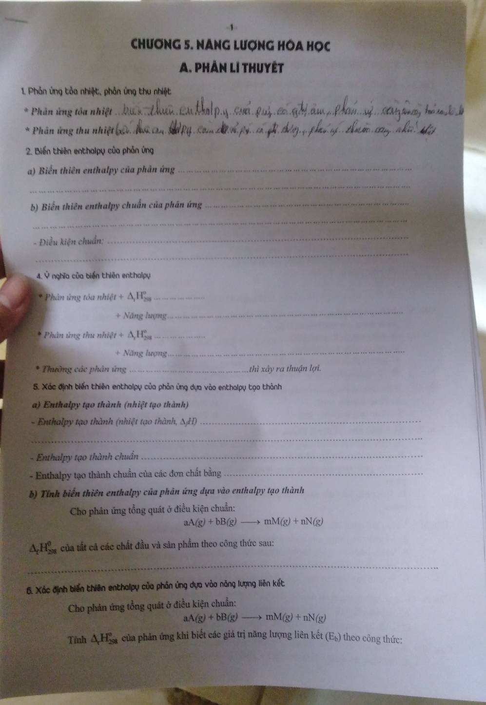 CHƯONG 5. NANG LượNG HOA HỌC
A. Phần lI thuyết
1 Phản ứng tỏa nhiệt, phản ứng thu nhiệt
Phân ứng tỏa nhiệt_
Phân ứng thu nhiệt _
2. Biến thiên enthalpy của phản ứng
a) Biến thiên enthalpy của phản ứng
_
_
b) Biển thiên enthalpy chuẩn của phân ứng_
_
- Điều kiện chuẩn:
_
_
4. Ý nghĩa của biến thiên enthalpy
* Phân ứng tóa nhiệt +△ H△ _1H_^circ  _
+ Năng lượng
_
Phân ứng thu nhiệt +△ _rH_(298)^o _
+ Năng lượng
_
Thường các phân ứng _thì xây ra thuận lợi.
5. Xác định biến thiên enthalpy của phản ứng dựa vào enthalpy tạo thành
a) Enthalpy tạo thành (nhiệt tạo thành)
- Enthalpy tạo thành (nhiệt tạo thành, △ _jH) _
_
- Enthalpy tạo thành chuẩn_
- Enthalpy tạo thành chuẩn của các đơn chất bằng_
b) Tính biến thiên enthalpy của phản ứng dựa vào enthalpy tạo thành
Cho phân ứng tổng quát ở điều kiện chuẩn:
aA(g)+bB(g) _ mM(g)+nN(g)
△ _rH_(298)^0 của tất cả các chất đầu và sản phẩm theo công thức sau:
_
6. Xác định biến thiên enthalpụ của phản ứng dựa vào năng lượng liên kết
Cho phản ứng tổng quát ở điều kiện chuẩn:
aA(g)+bB(g)to mM(g)+nN(g)
Tỉnh △ H_(298)^o của phản ứng khi biết các giá trị năng lượng liên kết (E_b) theo công thức: