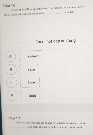 Which of the followings can be used to complete the sentence below?
Renal unit is a department which treats _disease.
Chọn một đáp án đúng
A kidney
B skin
C heart
D lung
Câu 17
Which of the followings can be used to complete the sentence below?
_is an organ attached to the liver in which bile is stored.