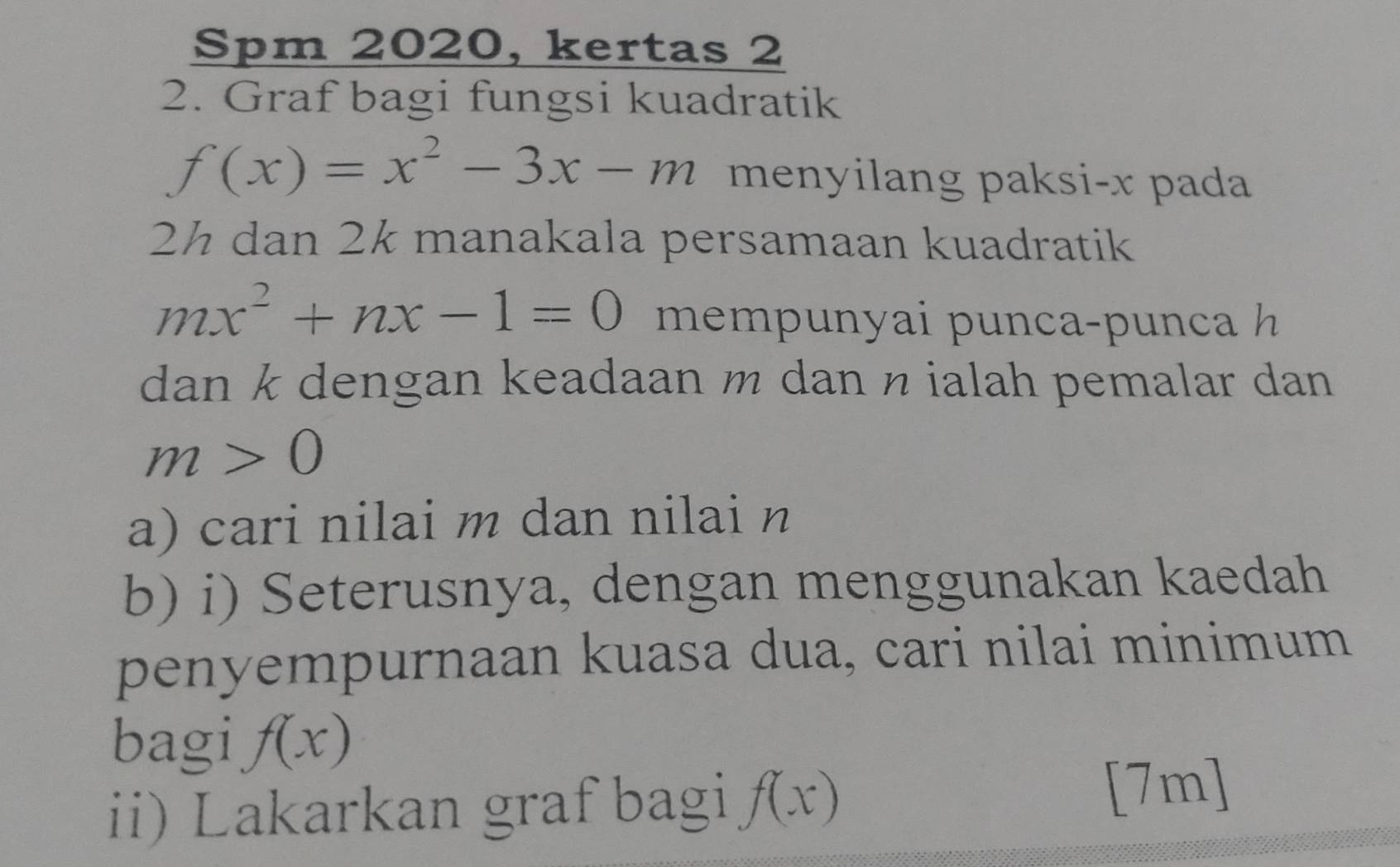 Spm 2020, kertas 2 
2. Graf bagi fungsi kuadratik
f(x)=x^2-3x-m menyilang paksi- x pada
2½ dan 2k manakala persamaan kuadratik
mx^2+nx-1=0 memp unyai p unca- p nc 
dan k dengan keadaan m dan n ialah pemalar dan
m>0
a) cari nilai m dan nilai n
b) i) Seterusnya, dengan menggunakan kaedah 
penyempurnaan kuasa dua, cari nilai minimum 
bagi f(x)
ii) Lakarkan graf bagi f(x)
[7m]