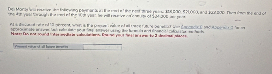 Del Monty will receive the following payments at the end of the next three years : $18,000, $21,000, and $23,000. Then from the end of 
the 4th year through the end of the 10th year, he will receive an annuity of $24,000 per year. 
At a discount rate of 10 percent, what is the present value of all three future benefits? Use Appendix B and Appendix D for an 
approximate answer, but calculate your final answer using the formula and financial calculator methods. 
Note: Do not round intermediate calculations. Round your final answer to 2 decimal places. 
Present value of all future benefits