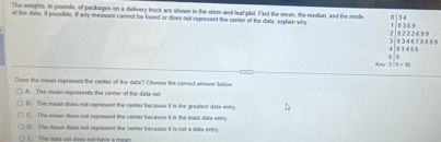 The weights, in pounds, of packages on a dellivery buck are shown in the stom-and leaf plot, Find the mean, the redian, and the mode
of the data, if possible. If any measure cannot be found or does not represent the center of the dalk, explain why 0 | 3 4 0 3 6 5
3. 0 34 6 7 8 8 8 9 2 0222699
4 8 1 4 5 6 5 5
118=30
()ses the mean represent the center of the data? Cleose the correct anower bolow
A. The mean represents the center of the data set
(. The mean-does not represent the center bocause it is the greatent data enty
C. The mean does not represent the center because it is the least datx entry
D. The maan does not represent the certer bocauss it is not a data eritry
FThe iata sot does not hire a meon