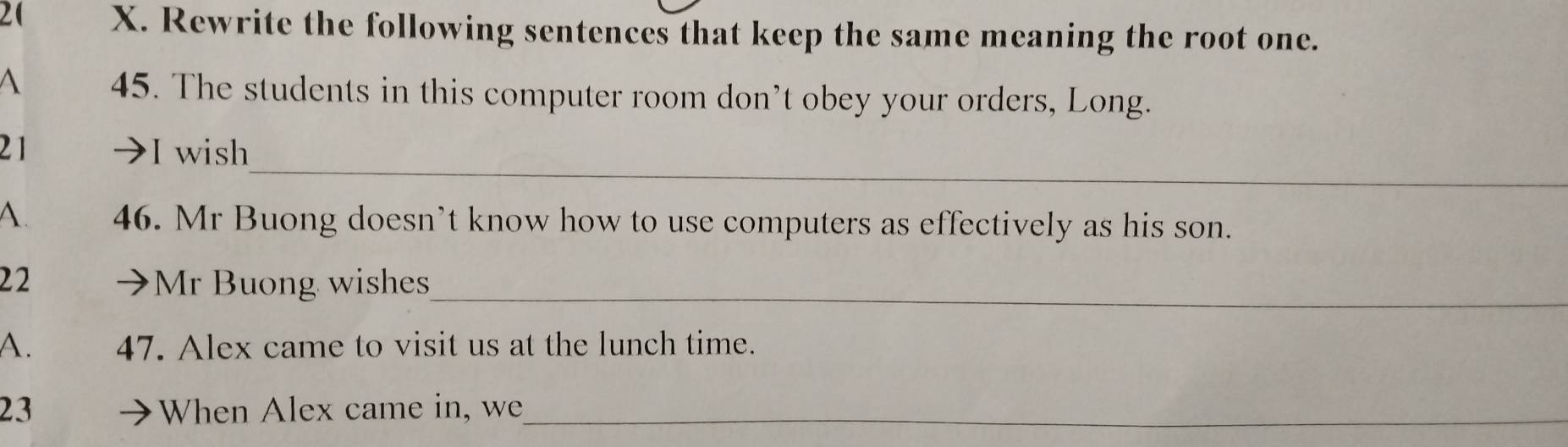 Rewrite the following sentences that keep the same meaning the root one. 
A 45. The students in this computer room don’t obey your orders, Long. 
_ 
21 I wish 
A 46. Mr Buong doesn’t know how to use computers as effectively as his son. 
_ 
22 Mr Buong wishes 
A. 47. Alex came to visit us at the lunch time. 
23 When Alex came in, we_