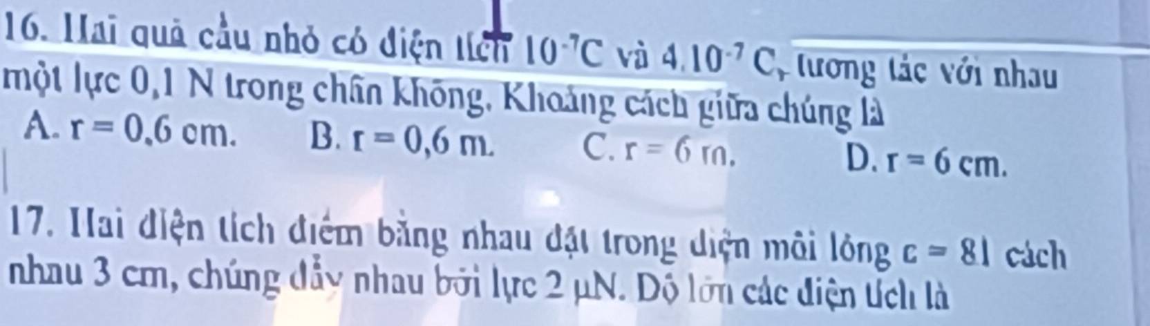 Hai quả cầu nhỏ có điện tích 10^(-7)C và 4.10^(-7)C , tương tác với nhau
một lực 0, 1 N trong chân không, Khoảng cách giữa chúng là
A. r=0.6cm. B. r=0,6m. C. r=6rn. D. r=6cm. 
17. Hai điện tích điểm bằng nhau đặt trong diện môi lóng c=81 cách
nhau 3 cm, chúng đẩy nhau bởi lực 2 μN. Độ lớn các điện tích là