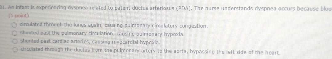 An infant is experiencing dyspnea related to patent ductus arteriosus (PDA). The nurse understands dyspnea occurs because bloo
(1 point)
circulated through the lungs again, causing pulmonary circulatory congestion.
shunted past the pulmonary circulation, causing pulmonary hypoxia.
shunted past cardiac arteries, causing myocardial hypoxia.
circulated through the ductus from the pulmonary artery to the aorta, bypassing the left side of the heart.