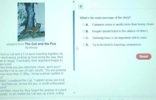 What is the main message of the story?
A. Common sense is worth more than being clever.
B. People should listen to the advice of others.
C. Climbing trees is an important skill to have
adapted from The Cat and the Fox D. Try to be kind to traveling companions
by Aesop
Once a Cat and a Fox were traveling together. As Reset
went along, picking up food allong the way, they
an to argue. Eventually, their argument began to
personal 
"You think you are extremely clever, don't you?"
ied the Fox to one of Cat's insults. "Do you pretend
now more than I? Why, I know a whole sackful of
. 
"Well," countered the Cat, "I admit I know one trick
But that one, let me tell you, is worth a thousand
ours!"
ust then, close by, they heard the yelping of a pack
ounds. In an instant the Cat was up a tree, hiding