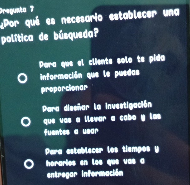 Pregunta 7
¿Por qué es necesario establecer una
política de búsqueda?
Para que el cliente solo te pida
información que le puedas
proporcionar
Para diseñar la investigación
que vas a llevar a cabo y las
fuentes a usar
Para establecer los tiempos y
horarios en los que vas a
entregar información