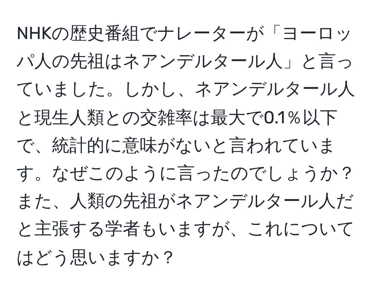 NHKの歴史番組でナレーターが「ヨーロッパ人の先祖はネアンデルタール人」と言っていました。しかし、ネアンデルタール人と現生人類との交雑率は最大で0.1％以下で、統計的に意味がないと言われています。なぜこのように言ったのでしょうか？また、人類の先祖がネアンデルタール人だと主張する学者もいますが、これについてはどう思いますか？