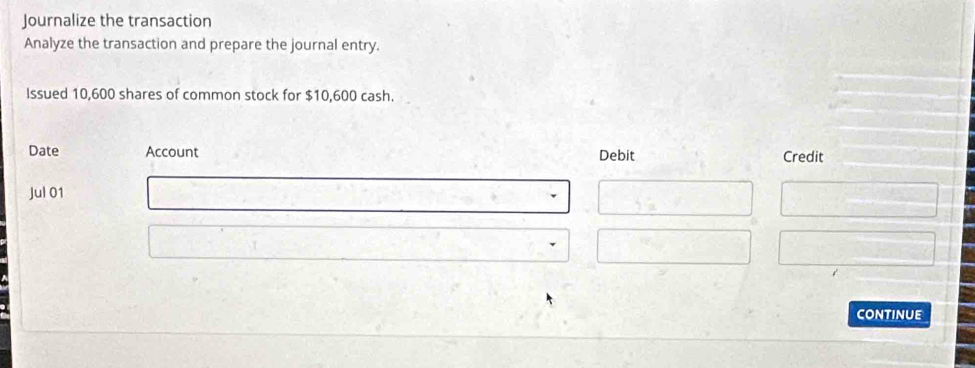 Journalize the transaction 
Analyze the transaction and prepare the journal entry. 
Issued 10,600 shares of common stock for $10,600 cash. 
Date Account Debit Credit 
Jul 01 
continue