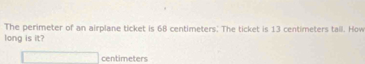 The perimeter of an airplane ticket is 68 centimeters. The ticket is 13 centimeters tall. How 
long is it?
□ centimeters