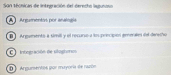 Son técnicas de integración del derecho lagunoso
A Argumentos por analogía
B Argumento a simili y el recurso a los principios genérales del derecho
C Integración de silogismos
DArgumentos por mayoría de razón