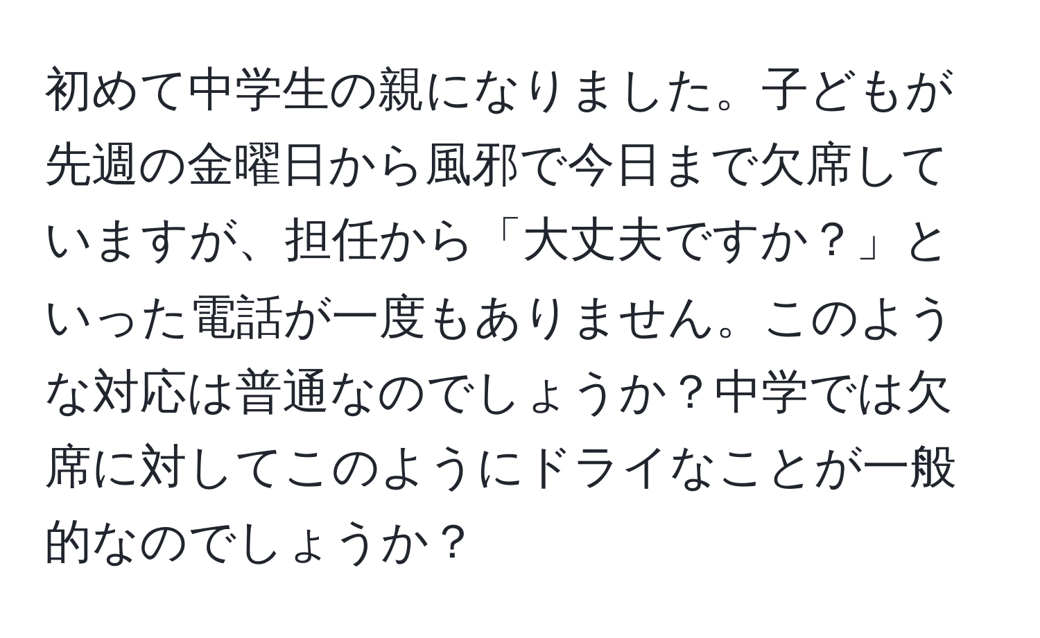 初めて中学生の親になりました。子どもが先週の金曜日から風邪で今日まで欠席していますが、担任から「大丈夫ですか？」といった電話が一度もありません。このような対応は普通なのでしょうか？中学では欠席に対してこのようにドライなことが一般的なのでしょうか？