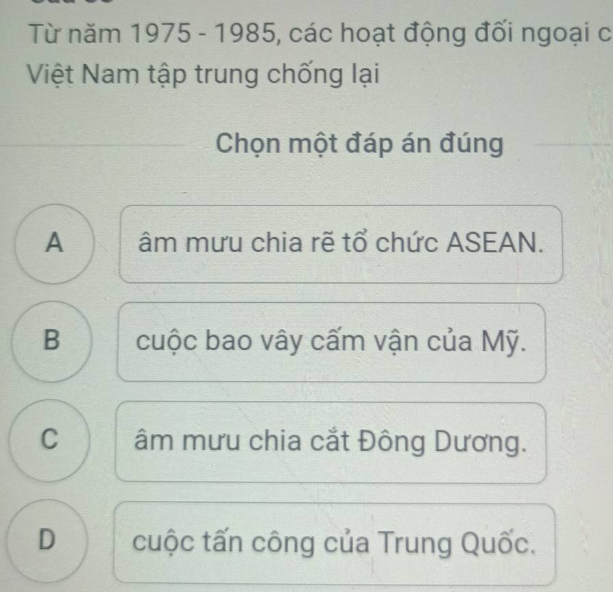 Từ năm 1975 - 1985, các hoạt động đối ngoại c
Việt Nam tập trung chống lại
Chọn một đáp án đúng
A âm mưu chia rẽ tổ chức ASEAN.
B cuộc bao vây cấm vận của Mỹ.
C âm mưu chia cắt Đông Dương.
D cuộc tấn công của Trung Quốc.