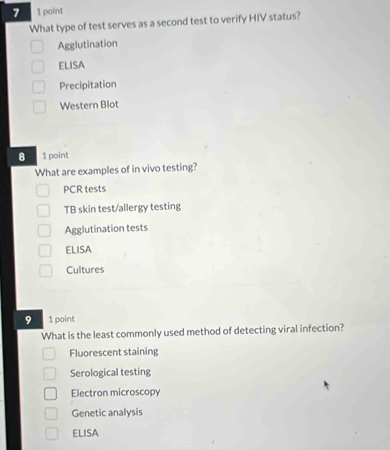 7 1 point
What type of test serves as a second test to verify HIV status?
Agglutination
ELISA
Precipitation
Western Blot
8 1 point
What are examples of in vivo testing?
PCR tests
TB skin test/allergy testing
Agglutination tests
ElisA
Cultures
9 1 point
What is the least commonly used method of detecting viral infection?
Fluorescent staining
Serological testing
Electron microscopy
Genetic analysis
ELISA