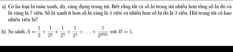 Có ba loại bi màu xanh, đỏ, vàng đựng trong túi. Biết rằng tất cả số bi trong túi nhiều hơn tổng số bi đỏ và 
bi vàng là 7 viên. Số bi xanh ít hơn số bi vàng là 4 viên và nhiều hơn số bi đỏ là 3 viên. Hỏi trong túi có bao 
nhiêu viên bi? 
b) So sánh A= 1/2 + 1/2^2 + 1/2^3 + 1/2^4 +...+ 1/2^(2021)  với B=1.