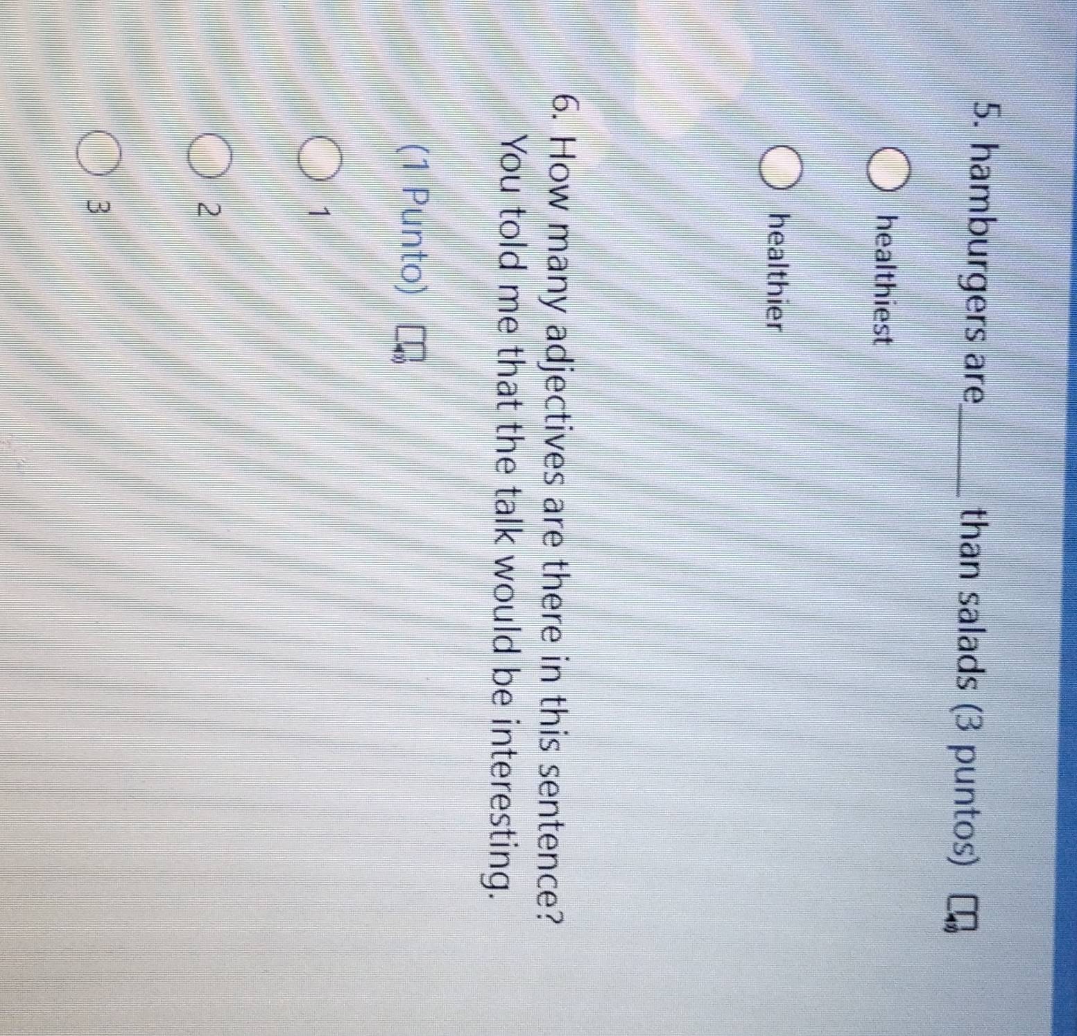 hamburgers are_ than salads (3 puntos)
healthiest
healthier
6. How many adjectives are there in this sentence?
You told me that the talk would be interesting.
(1 Punto)
1
2
3