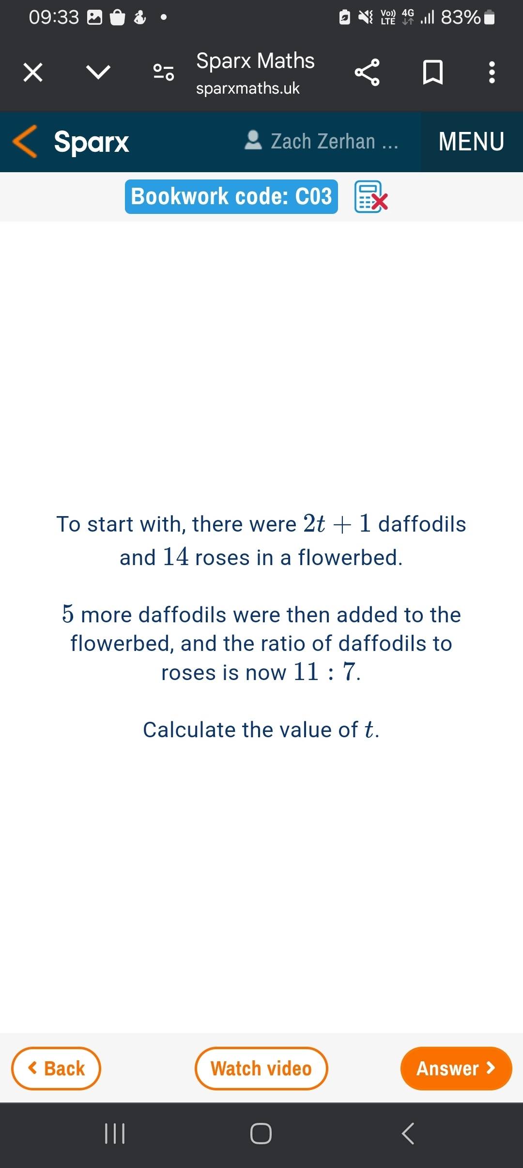 Sparx Maths 
sparxmaths.uk 
Sparx Zach Zerhan ... MENU 
Bookwork code: C03 
To start with, there were 2t+1 daffodils 
and 14 roses in a flowerbed.
5 more daffodils were then added to the 
flowerbed, and the ratio of daffodils to 
roses is now 11:7. 
Calculate the value of t. 
< Back Watch video Answer