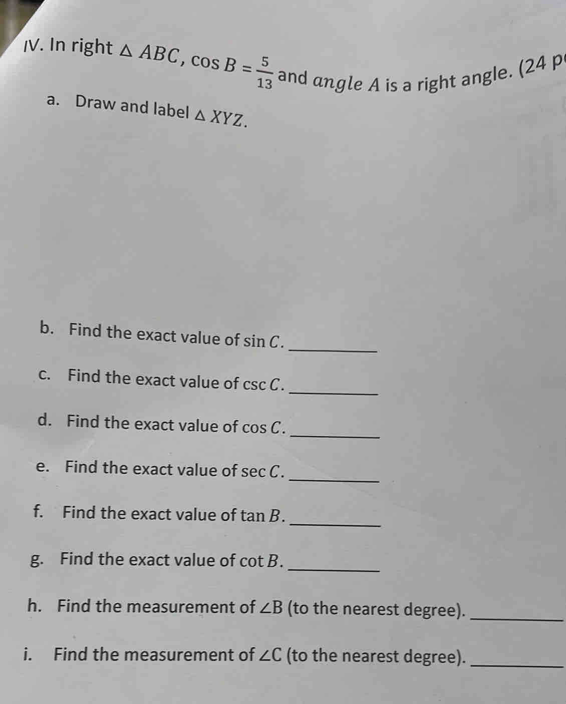 In right △ ABC, cos B= 5/13  and angle A is a right angle. (24 p 
a. Draw and label △ XYZ. 
b. Find the exact value of sin C. 
_ 
_ 
c. Find the exact value of csc C. 
_ 
d. Find the exact value of cos C. 
_ 
e. Find the exact value of sec C. 
_ 
f. Find the exact value of tan B. 
_ 
g. Find the exact value of cot B. 
h. Find the measurement of ∠ B (to the nearest degree)._ 
i. Find the measurement of ∠ C (to the nearest degree)._