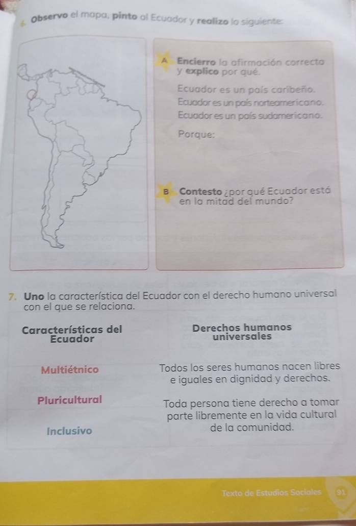 Observo el mapa, pinto al Ecuador y realizo lo siguiente:
A Encierro la afirmación correcta
y explico por qué.
Ecuador es un país caribeño.
Ecuador es un país norteamericano.
Ecuador es un país sudamericano.
Porque:
B Contesto ¿ por qué Ecuador está
en la mitad del mundo?
7. Uno la característica del Ecuador con el derecho humano universal
con el que se relaciona.
Características del Derechos humanos
Ecuador universales
Multiétnico Todos los seres humanos nacen libres
e iguales en dignidad y derechos.
Pluricultural
Toda persona tiene derecho a tomar
parte libremente en la vida cultural
Inclusivo de la comunidad.
Texto de Estudios Sociales