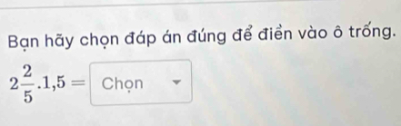 Bạn hãy chọn đáp án đúng để điển vào ô trống.
2 2/5 .1,5= Chon