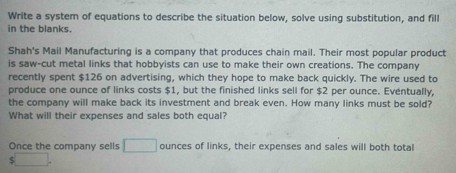 Write a system of equations to describe the situation below, solve using substitution, and fill 
in the blanks. 
Shah's Mail Manufacturing is a company that produces chain mail. Their most popular product 
is saw-cut metal links that hobbyists can use to make their own creations. The company 
recently spent $126 on advertising, which they hope to make back quickly. The wire used to 
produce one ounce of links costs $1, but the finished links sell for $2 per ounce. Eventually, 
the company will make back its investment and break even. How many links must be sold? 
What will their expenses and sales both equal? 
Once the company sells □ ounces of links, their expenses and sales will both total
$□.