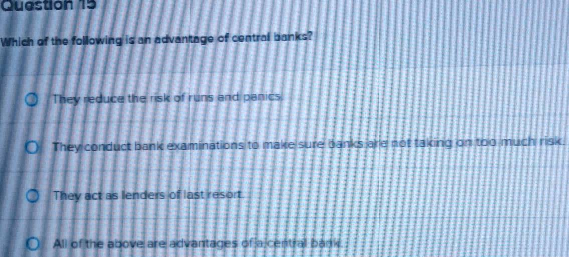 Which of the following is an advantage of central banks?
They reduce the risk of runs and panics.
They conduct bank examinations to make sure banks are not taking on too much risk.
They act as lenders of last resort.
All of the above are advantages of a central bank.