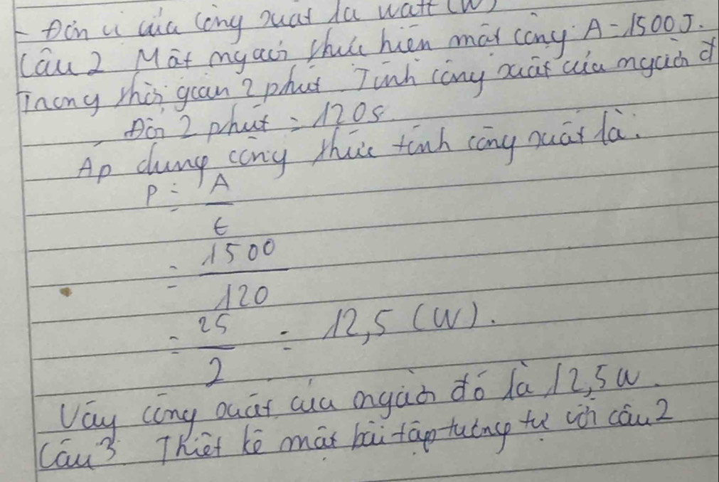 in ui aia long suat da watt (W) 
Lau 2 Mat myaci thut hen mai cany A=1500J. 
hinong this gan 2 phat Jinh cany ouar uia mgac d 
Din 2 phat =1205
Ap dumgp cany thas tinh cāng muāi la.
P= IA/t 
= 1500/120 
= 25/2 =12,5(W). 
Vay cong ouat ca ongàà do da, /2, su 
Cau3 Thet ke māi bāi taotutng tu win cau2