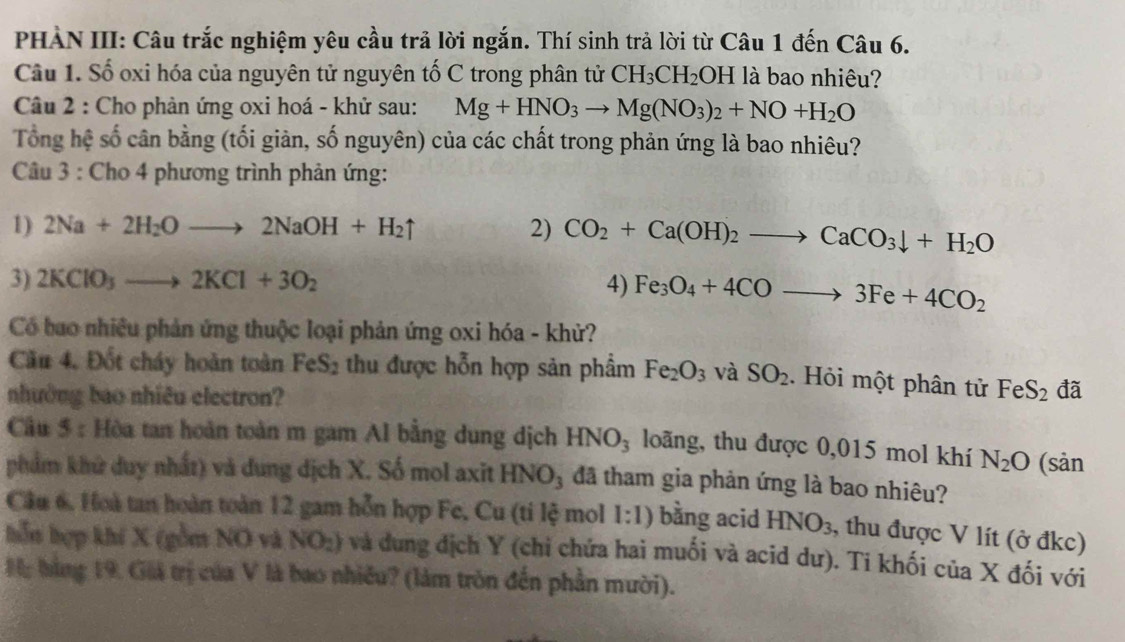 PHÀN III: Câu trắc nghiệm yêu cầu trả lời ngắn. Thí sinh trả lời từ Câu 1 đến Câu 6.
Câu 1. Số oxi hóa của nguyên tử nguyên tố C trong phân tử CH_3CH_2OH là bao nhiêu?
Câu 2 : Cho phản ứng oxi hoá - khử sau: Mg+HNO_3to Mg(NO_3)_2+NO+H_2O
Tổng hệ số cân bằng (tối giàn, số nguyên) của các chất trong phản ứng là bao nhiêu?
Câu 3 : Cho 4 phương trình phản ứng:
1) 2Na+2H_2Oto 2NaOH+H_2uparrow 2) CO_2+Ca(OH)_2to CaCO_3downarrow +H_2O
3) 2KClO_3to 2KCl+3O_2 4) Fe_3O_4+4COto 3Fe+4CO_2
Có bao nhiều phản ứng thuộc loại phản ứng oxi hóa - khử?
Cầu 4. Đốt cháy hoàn toàn FeS_2 thu được hỗn hợp sản phẩm Fe_2O_3 và SO_2.  Hỏi một phân tử FeS_2 đã
nhưởng bao nhiêu electron?
Câu 5 : Hòa tan hoàn toàn m gam Al bằng dung dịch HNO_3 loãng, thu được 0,015 mol khí N_2O (sàn
phẩm khử duy nhất) và dung dịch X. Số mol axit HNO_3 đã tham gia phản ứng là bao nhiêu?
Cầu 6, Hoà tan hoàn toàn 12 gam hỗn hợp Fe, Cu (ti lệ mol 1:1) bằng acid HNO_3 , thu được V lít (ở đkc)
hỗn hợp khí X (gồm NO và NO_2) và dung địch Y (chỉ chứa hai muối và acid dư). Ti khối của X đối với
M: bằng 19. Giả trị của V là bao nhiều? (làm tròn đến phần mười).