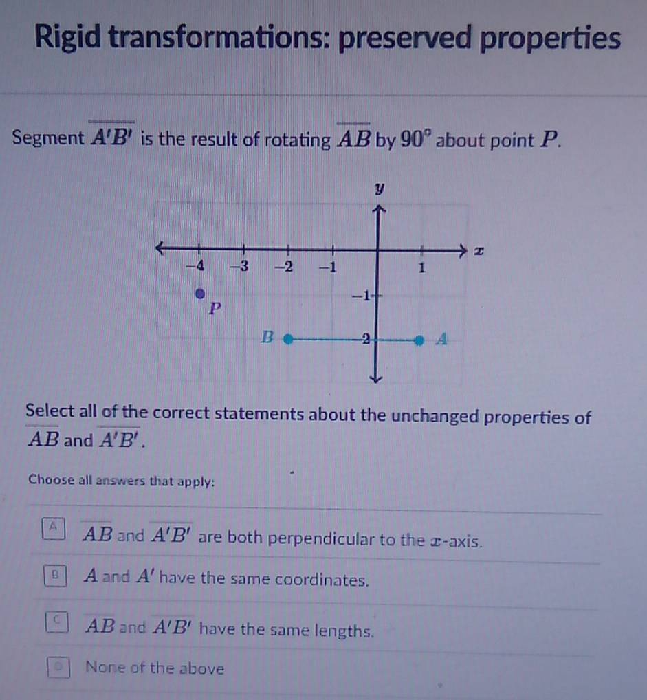 Rigid transformations: preserved properties
Segment overline A'B' is the result of rotating overline AB by 90° about point P.
Select all of the correct statements about the unchanged properties of
overline AB and overline A'B'. 
Choose all answers that apply:
A overline AB and overline A'B' are both perpendicular to the x-axis.
A and A' have the same coordinates.
AB and A'B' have the same lengths.
None of the above