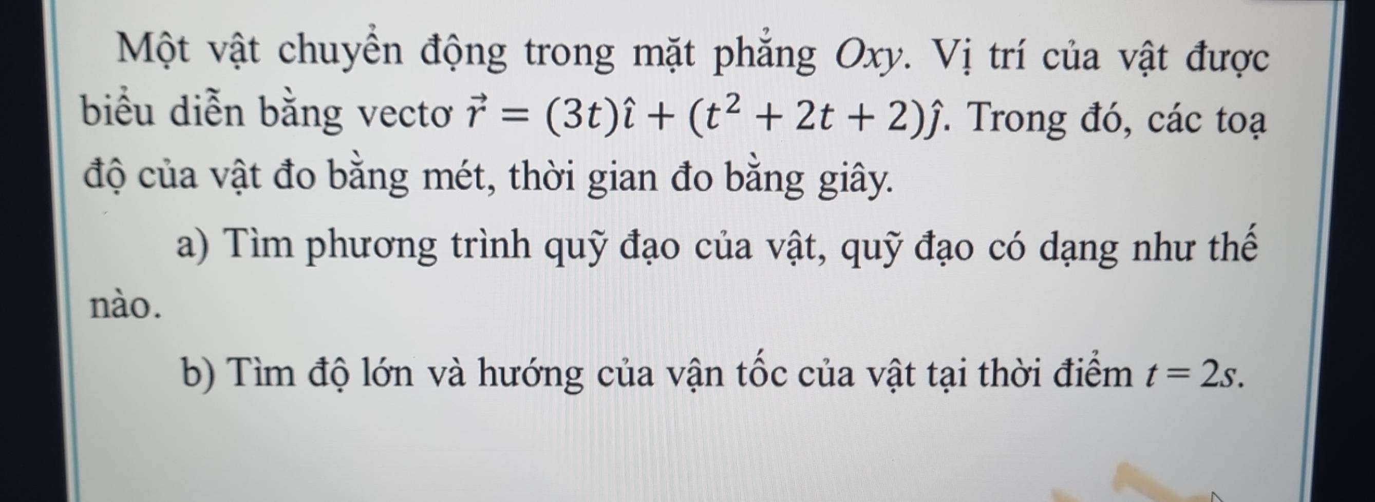 Một vật chuyển động trong mặt phẳng Oxy. Vị trí của vật được 
biểu diễn bằng vectơ vector r=(3t)hat i+(t^2+2t+2)hat j *. Trong đó, các toạ 
độ của vật đo bằng mét, thời gian đo bằng giây. 
a) Tìm phương trình quỹ đạo của vật, quỹ đạo có dạng như thế 
nào. 
b) Tìm độ lớn và hướng của vận tốc của vật tại thời điểm t=2s.