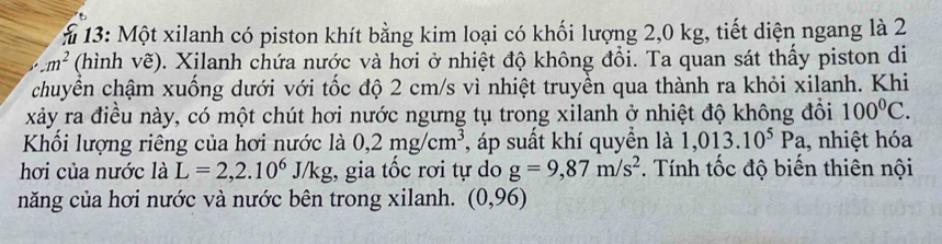 13: Một xilanh có piston khít bằng kim loại có khối lượng 2,0 kg, tiết diện ngang là 2
m^2 (hình vẽ). Xilanh chứa nước và hơi ở nhiệt độ không đổi. Ta quan sát thấy piston di 
chuyển chậm xuống dưới với tốc độ 2 cm/s vì nhiệt truyền qua thành ra khỏi xilanh. Khi 
xảy ra điều này, có một chút hơi nước ngưng tụ trong xilanh ở nhiệt độ không đổi 100°C. 
Khối lượng riêng của hơi nước là 0,2mg/cm^3 , áp suất khí quyền là 1,013.10^5Pa 1, nhiệt hóa 
hơi của nước là L=2,2.10^6J/kg :, gia tốc rơi tự do g=9,87m/s^2. Tính tốc độ biến thiên nội 
năng của hơi nước và nước bên trong xilanh. (0,96)