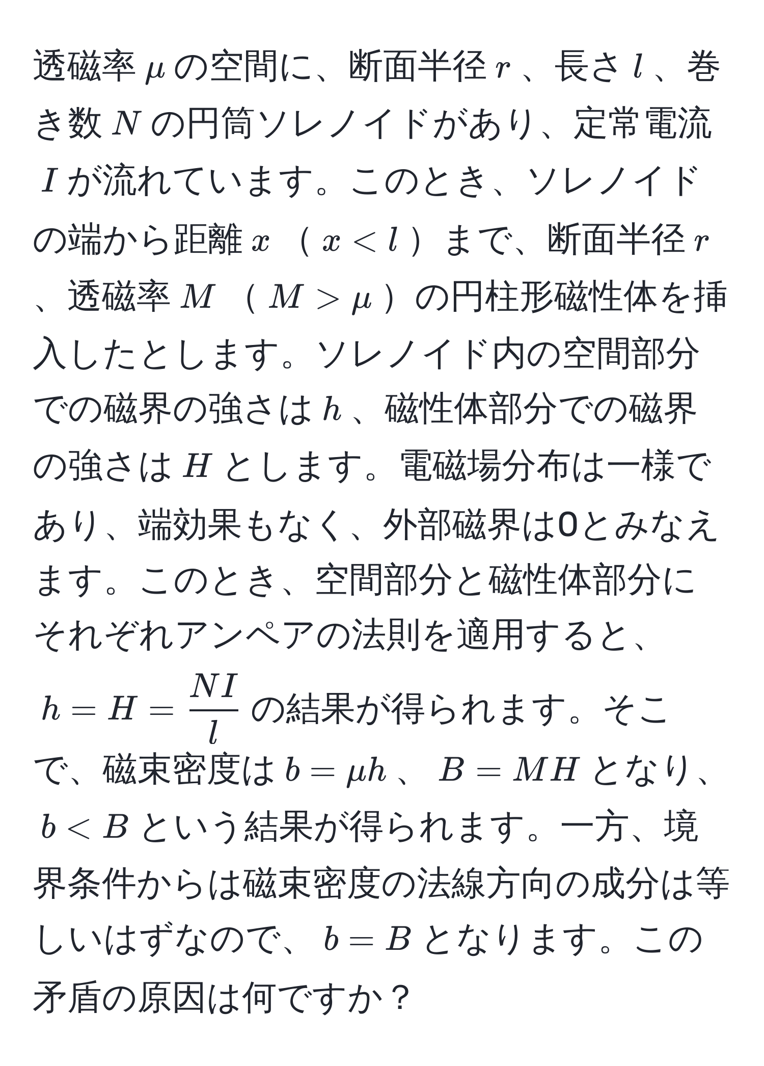 透磁率$mu$の空間に、断面半径$r$、長さ$l$、巻き数$N$の円筒ソレノイドがあり、定常電流$I$が流れています。このとき、ソレノイドの端から距離$x$$x mu$の円柱形磁性体を挿入したとします。ソレノイド内の空間部分での磁界の強さは$h$、磁性体部分での磁界の強さは$H$とします。電磁場分布は一様であり、端効果もなく、外部磁界は0とみなえます。このとき、空間部分と磁性体部分にそれぞれアンペアの法則を適用すると、$h=H= NI/l $の結果が得られます。そこで、磁束密度は$b=mu h$、$B=M H$となり、$b < B$という結果が得られます。一方、境界条件からは磁束密度の法線方向の成分は等しいはずなので、$b=B$となります。この矛盾の原因は何ですか？