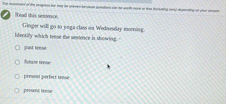 The movement of the progress bar may be uneven because questions can be worth more or less (including zero) depending on your answer.
Read this sentence.
Ginger will go to yoga class on Wednesday morning.
Identify which tense the sentence is showing.
past tense
future tense
present perfect tense
present tense