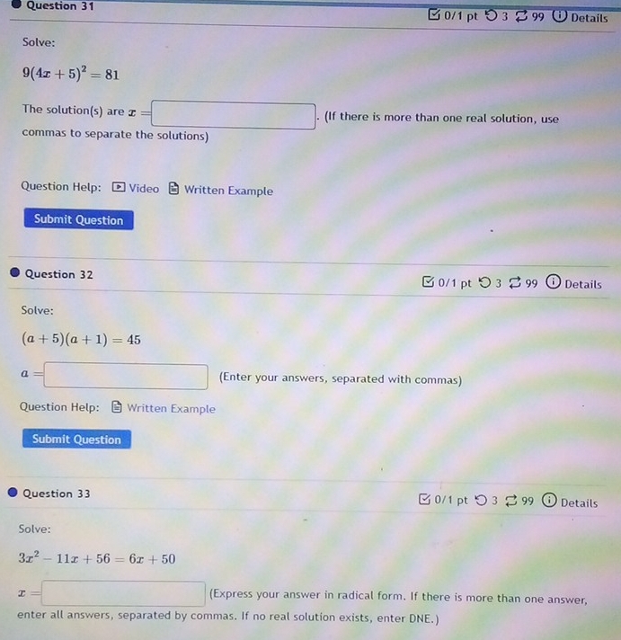 □ 0/1 pt 3 99 Details 
Solve:
9(4x+5)^2=81
The solution(s) are x=□. (If there is more than one real solution, use 
commas to separate the solutions) 
Question Help: Video Written Example 
Submit Question 
Question 32 〇 3 3 99 Details 
□0/1 pt 
Solve:
(a+5)(a+1)=45
a=□ (Enter your answers, separated with commas) 
Question Help: Written Example 
Submit Question 
Question 33 □0/1 pt つ 9 Details 
Solve:
3x^2-11x+56=6x+50
x=□ (Express your answer in radical form. If there is more than one answer, 
enter all answers, separated by commas. If no real solution exists, enter DNE.)