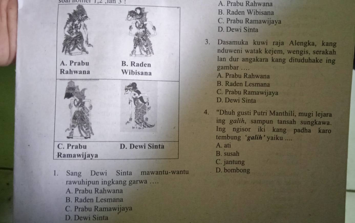 soar nomer 1, 2 ,ian 3 ! A. Prabu Rahwana
B. Raden Wibisana
C. Prabu Ramawijaya
D. Dewi Sinta
3. Dasamuka kuwi raja Alengka, kang
nduweni watak kejem, wengis, serakah
lan dur angakara kang dituduhake ing
gambar …
A. Prabu Rahwana
B. Raden Lesmana
C. Prabu Ramawijaya
D. Dewi Sinta
4. "Dhuh gusti Putri Manthili, mugi lejara
ing galih, sampun tansah sungkawa.
Ing ngisor iki kang padha karo
tembung ‘galih’ yaiku ....
A. ati
B. susah
C. jantung
u D. bombong
rawuhipun ingkang garwa ....
A. Prabu Rahwana
B. Raden Lesmana
C. Prabu Ramawijaya
D. Dewi Sinta