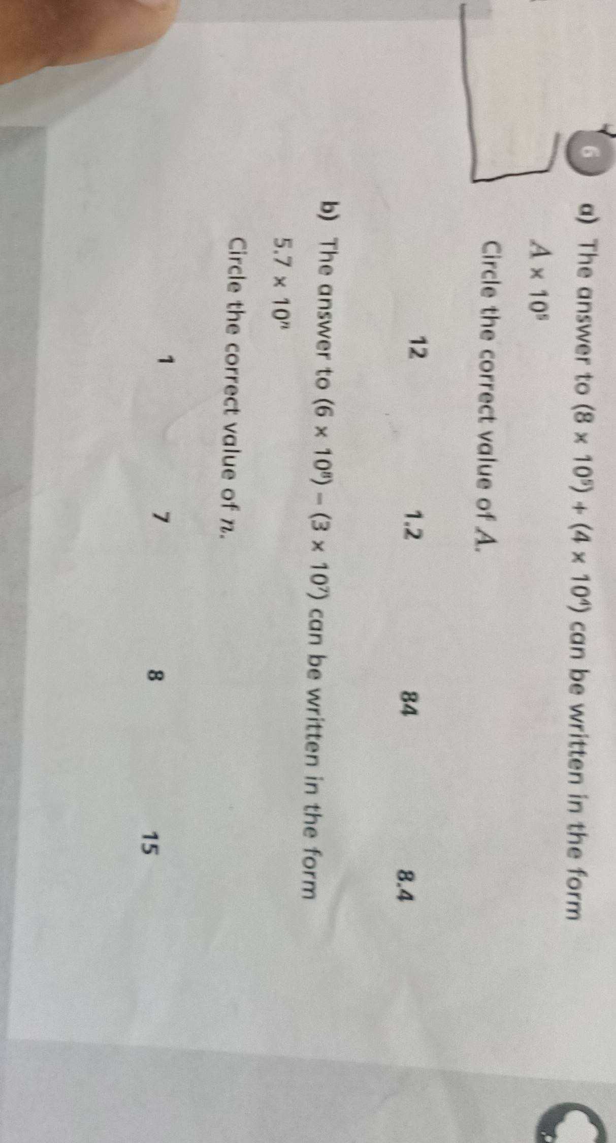 The answer to (8* 10^5)+(4* 10^4) can be written in the form
A* 10^5
Circle the correct value of A.
12 1.2
84 8.4
b) The answer to (6* 10^8)-(3* 10^7) can be written in the form
5.7* 10^n
Circle the correct value of n.
1
7
8
15