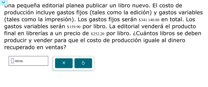 Una pequeña editorial planea publicar un libro nuevo. El costo de 
producción incluye gastos fijos (tales como la edición) y gastos variables 
(tales como la impresión). Los gastos fijos serán $341 140.80 en total. Los 
gastos variables serán $159.90 por libro. La editorial venderá el producto 
final en librerías a un precio de $252.20 por libro. ¿Cuántos libros se deben 
producir y vender para que el costo de producción iguale al dinero 
recuperado en ventas? 
libros 
× 5